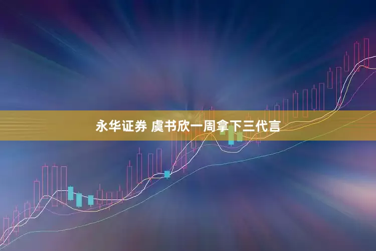 永华证券 虞书欣一周拿下三代言