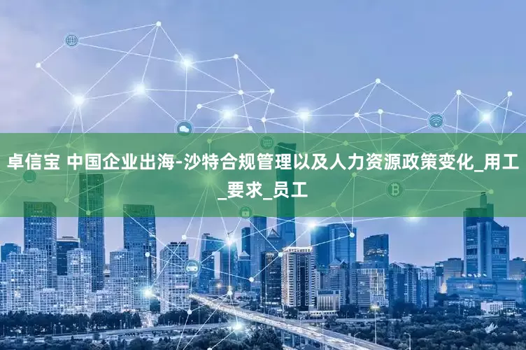 卓信宝 中国企业出海-沙特合规管理以及人力资源政策变化_用工_要求_员工