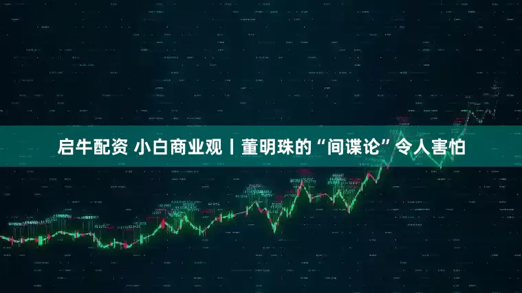 启牛配资 小白商业观丨董明珠的“间谍论”令人害怕