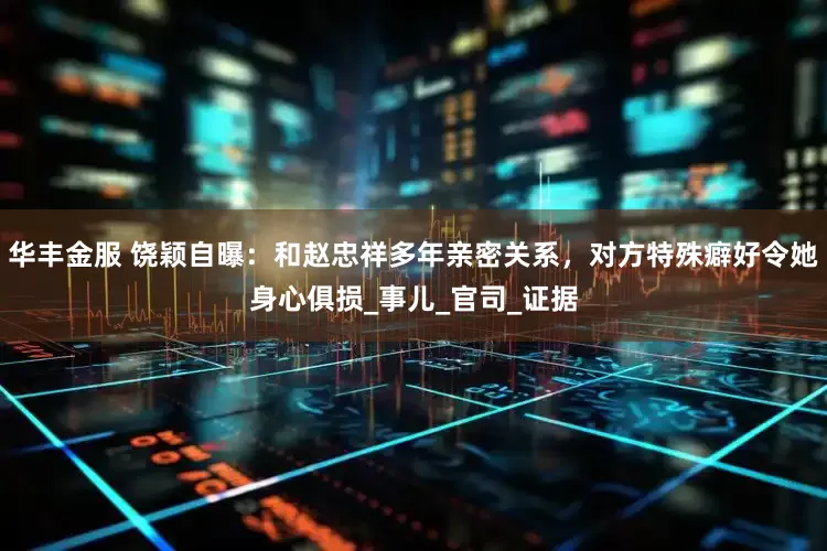 华丰金服 饶颖自曝：和赵忠祥多年亲密关系，对方特殊癖好令她身心俱损_事儿_官司_证据
