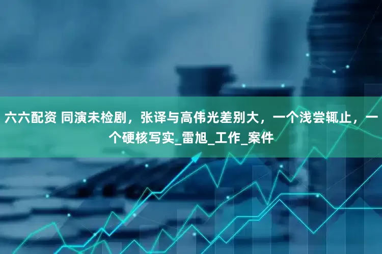 六六配资 同演未检剧，张译与高伟光差别大，一个浅尝辄止，一个硬核写实_雷旭_工作_案件