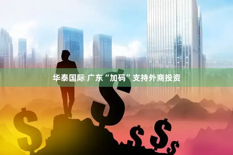 华泰国际 广东“加码”支持外商投资