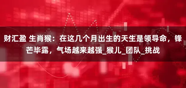 财汇盈 生肖猴：在这几个月出生的天生是领导命，锋芒毕露，气场越来越强_猴儿_团队_挑战