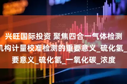 兴旺国际投资 聚焦四合一气体检测仪：专业检测机构计量校准检测的重要意义_硫化氢_一氧化碳_浓度