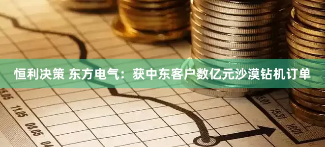 恒利决策 东方电气：获中东客户数亿元沙漠钻机订单