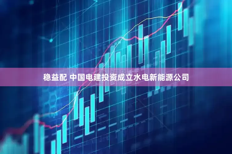稳益配 中国电建投资成立水电新能源公司