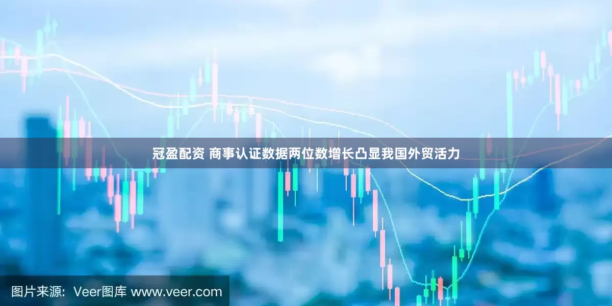 冠盈配资 商事认证数据两位数增长凸显我国外贸活力