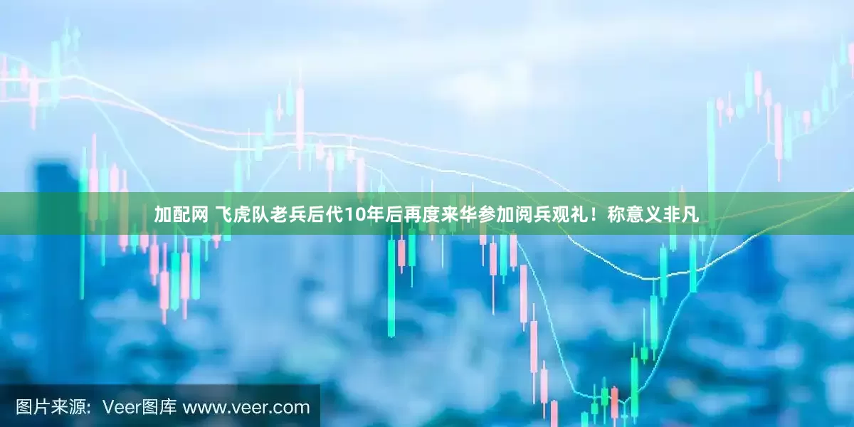 加配网 飞虎队老兵后代10年后再度来华参加阅兵观礼！称意义非凡