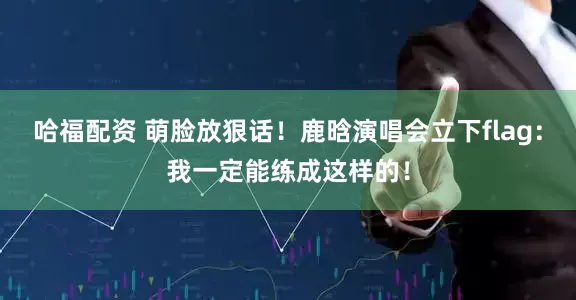 哈福配资 萌脸放狠话！鹿晗演唱会立下flag：我一定能练成这样的！