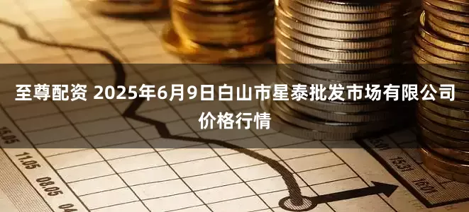 至尊配资 2025年6月9日白山市星泰批发市场有限公司价格行情