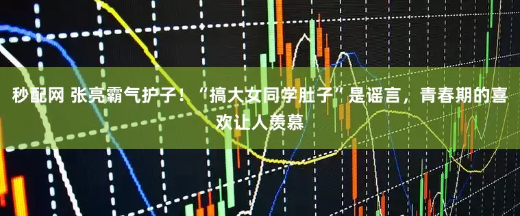 秒配网 张亮霸气护子!“搞大女同学肚子”是谣言,青春期的喜欢让人羡慕
