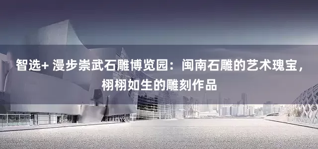 智选+ 漫步崇武石雕博览园：闽南石雕的艺术瑰宝，栩栩如生的雕刻作品